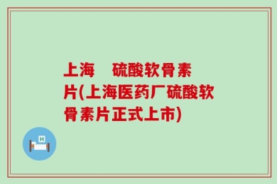 上海   硫酸软骨素片(上海医药厂硫酸软骨素片正式上市)