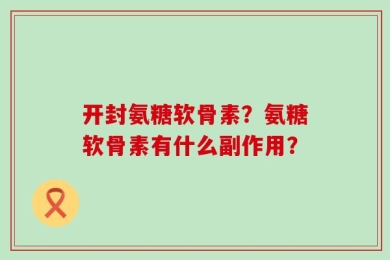 开封氨糖软骨素？氨糖软骨素有什么副作用？