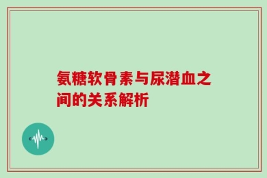 氨糖软骨素与尿潜血之间的关系解析