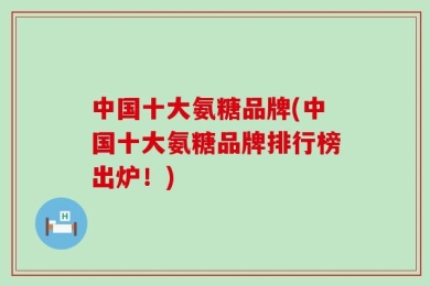 中国十大氨糖品牌(中国十大氨糖品牌排行榜出炉！)