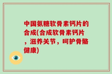 中国氨糖软骨素钙片的合成(合成软骨素钙片，滋养关节，呵护骨骼健康)