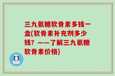 三九氨糖软骨素多钱一盒(软骨素补充剂多少钱？——了解三九氨糖软骨素价格)