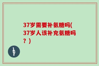 37岁需要补氨糖吗(37岁人该补充氨糖吗？)