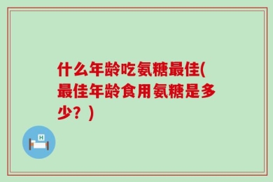 什么年龄吃氨糖最佳(最佳年龄食用氨糖是多少？)
