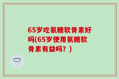 65岁吃氨糖软骨素好吗(65岁使用氨糖软骨素有益吗？)