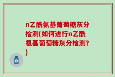 n乙酰氨基葡萄糖灰分检测(如何进行n乙酰氨基葡萄糖灰分检测？)