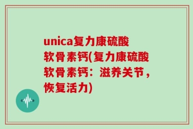 unica复力康硫酸软骨素钙(复力康硫酸软骨素钙：滋养关节，恢复活力)