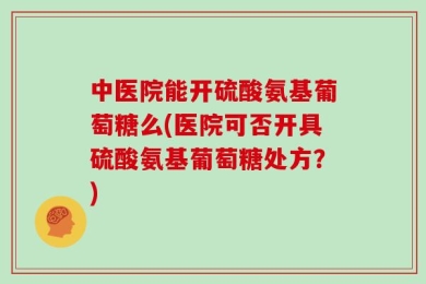 中医院能开硫酸氨基葡萄糖么(医院可否开具硫酸氨基葡萄糖处方？)