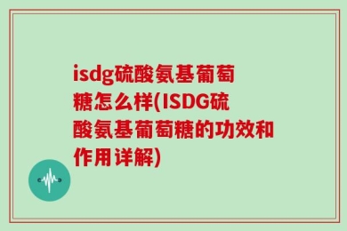 isdg硫酸氨基葡萄糖怎么样(ISDG硫酸氨基葡萄糖的功效和作用详解)