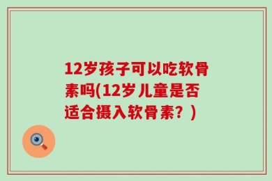 12岁孩子可以吃软骨素吗(12岁儿童是否适合摄入软骨素？)