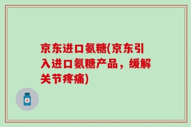 京东进口氨糖(京东引入进口氨糖产品，缓解关节疼痛)