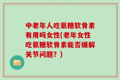 中老年人吃氨糖软骨素有用吗女性(老年女性吃氨糖软骨素能否缓解关节问题？)