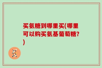 买氨糖到哪里买(哪里可以购买氨基葡萄糖？)