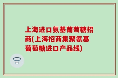 上海进口氨基葡萄糖招商(上海招商集聚氨基葡萄糖进口产品线)