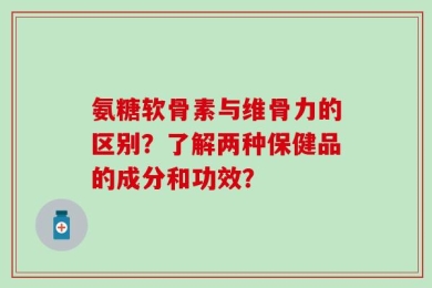 氨糖软骨素与维骨力的区别？了解两种保健品的成分和功效？