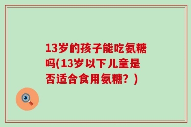 13岁的孩子能吃氨糖吗(13岁以下儿童是否适合食用氨糖？)