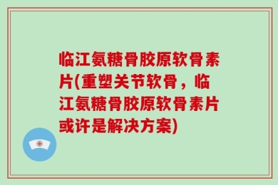 临江氨糖骨胶原软骨素片(重塑关节软骨，临江氨糖骨胶原软骨素片或许是解决方案)