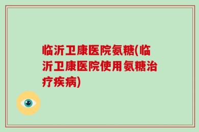 临沂卫康医院氨糖(临沂卫康医院使用氨糖治疗疾病)