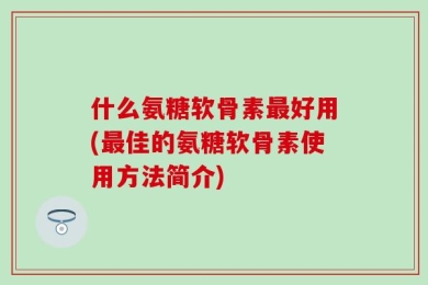 什么氨糖软骨素最好用(最佳的氨糖软骨素使用方法简介)