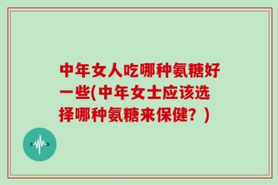 中年女人吃哪种氨糖好一些(中年女士应该选择哪种氨糖来保健？)