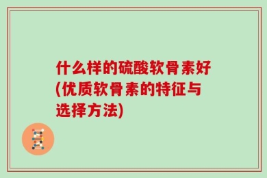 什么样的硫酸软骨素好(优质软骨素的特征与选择方法)