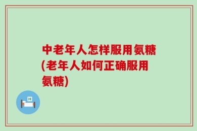 中老年人怎样服用氨糖(老年人如何正确服用氨糖)