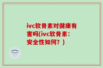 ivc软骨素对健康有害吗(ivc软骨素：安全性如何？)