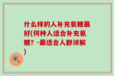 什么样的人补充氨糖最好(何种人适合补充氨糖？-最适合人群详解)