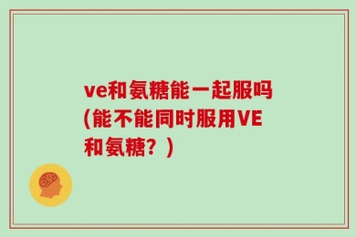 ve和氨糖能一起服吗(能不能同时服用VE和氨糖？)