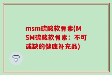 msm硫酸软骨素(MSM硫酸软骨素：不可或缺的健康补充品)