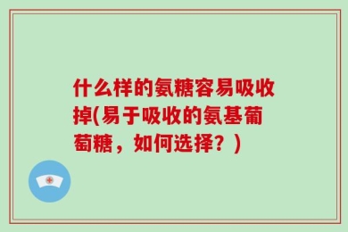 什么样的氨糖容易吸收掉(易于吸收的氨基葡萄糖，如何选择？)