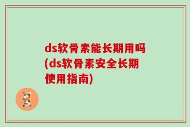 ds软骨素能长期用吗(ds软骨素安全长期使用指南)