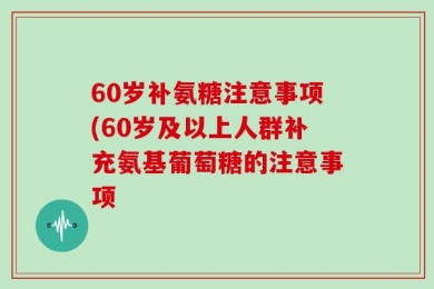60岁补氨糖注意事项(60岁及以上人群补充氨基葡萄糖的注意事项