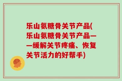 乐山氨糖骨关节产品(乐山氨糖骨关节产品——缓解关节疼痛、恢复关节活力的好帮手)