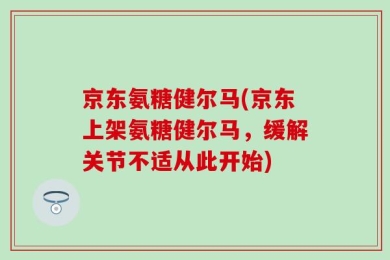 京东氨糖健尔马(京东上架氨糖健尔马，缓解关节不适从此开始)