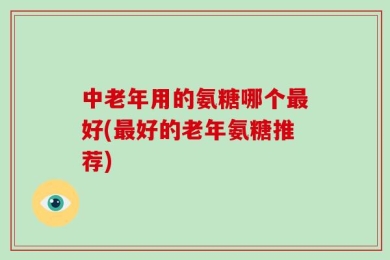 中老年用的氨糖哪个最好(最好的老年氨糖推荐)