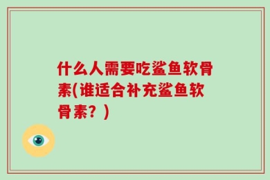 什么人需要吃鲨鱼软骨素(谁适合补充鲨鱼软骨素？)