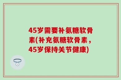 45岁需要补氨糖软骨素(补充氨糖软骨素，45岁保持关节健康)