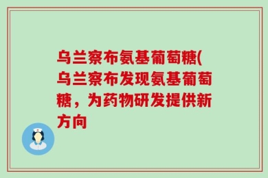 乌兰察布氨基葡萄糖(乌兰察布发现氨基葡萄糖，为药物研发提供新方向