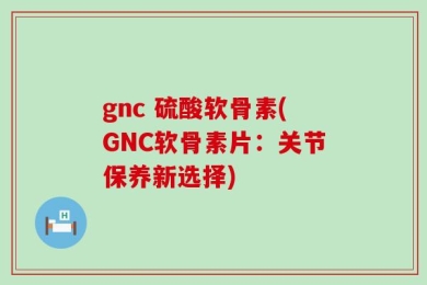 gnc 硫酸软骨素(GNC软骨素片：关节保养新选择)