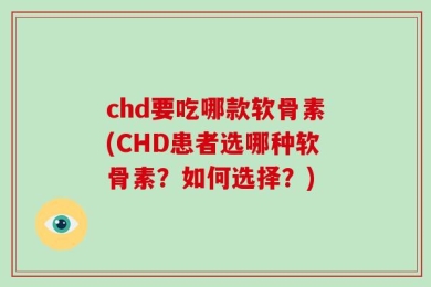 chd要吃哪款软骨素(CHD患者选哪种软骨素？如何选择？)