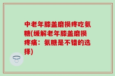 中老年膝盖磨损疼吃氨糖(缓解老年膝盖磨损疼痛：氨糖是不错的选择)