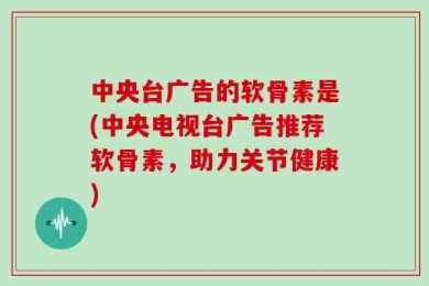 中央台广告的软骨素是(中央电视台广告推荐软骨素，助力关节健康)