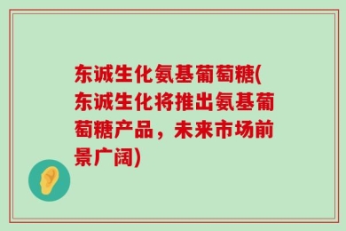 东诚生化氨基葡萄糖(东诚生化将推出氨基葡萄糖产品，未来市场前景广阔)