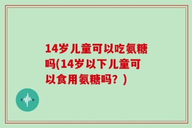 14岁儿童可以吃氨糖吗(14岁以下儿童可以食用氨糖吗？)