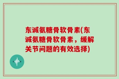东诚氨糖骨软骨素(东诚氨糖骨软骨素，缓解关节问题的有效选择)