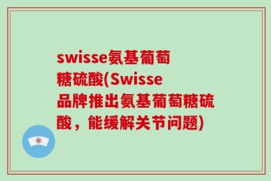 swisse氨基葡萄糖硫酸(Swisse品牌推出氨基葡萄糖硫酸，能缓解关节问题)