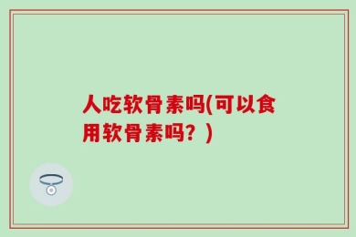 人吃软骨素吗(可以食用软骨素吗？)