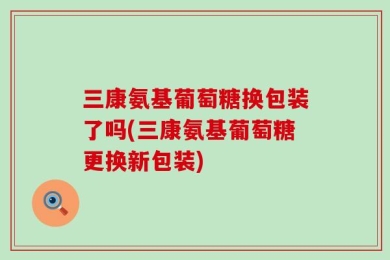 三康氨基葡萄糖换包装了吗(三康氨基葡萄糖更换新包装)
