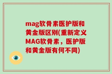 mag软骨素医护版和黄金版区别(重新定义MAG软骨素，医护版和黄金版有何不同)